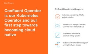 Confluent Operator enables you to:
Automate provisioning of Kafka
pods in minutes
Monitor SLAs through Confluent
Control Center or Prometheus
Scale Kafka elastically &
Automate rolling updates
Built on our first hand knowledge of
running Confluent at scale
Confluent Operator
is our Kubernetes
Operator and our
first step towards
becoming cloud
native
CONFIDENTIAL
 