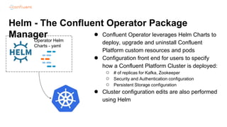 Helm - The Confluent Operator Package
Manager ● Confluent Operator leverages Helm Charts to
deploy, upgrade and uninstall Confluent
Platform custom resources and pods
● Configuration front end for users to specify
how a Confluent Platform Cluster is deployed:
○ # of replicas for Kafka, Zookeeper
○ Security and Authentication configuration
○ Persistent Storage configuration
● Cluster configuration edits are also performed
using Helm
Operator Helm
Charts - yaml
 