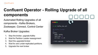 Confluent Operator - Rolling Upgrade of all
components
Automated Rolling Upgrades of all
components - Kafka Brokers,
Zookeeper, Connect, Control Center
Kafka Broker Upgrades:
1. Stop the broker, upgrade Kafka
2. Wait for Partition Leader reassignment
3. Start the upgraded broker
4. Wait for zero under-replicated partitions
5. Upgrade the next broker
 