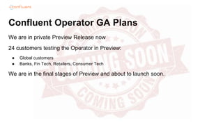 Confluent Operator GA Plans
We are in private Preview Release now
24 customers testing the Operator in Preview:
● Global customers
● Banks, Fin Tech, Retailers, Consumer Tech
We are in the final stages of Preview and about to launch soon.
 