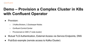 Demo – Provision a Complex Cluster in K8s
with Confluent Operator
● Provision:
○ 3 Kafka Brokers, 3 Zookeeper Nodes
○ Confluent Control Center
○ Provisioned on GKE (7 node cluster)
● Mutual TLS Authentication, External Access via Service Endpoints, DNS
● Pub/Sub example (remote access to Kafka Cluster)
 