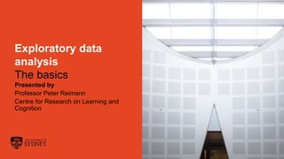 The University of Sydney Page 1
Exploratory data
analysis
The basics
Presented by
Professor Peter Reimann
Centre for Research on Learning and
Cognition
 