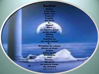 Sonhar
      Sonhar
    Criar asas
    Poder voar
     É querer
      É poder
     Ser livre!
        É...
       Flutuar
        Ouvir
 os acordes puros
   de um violão!
       Sonhar
       Virar pó
    Espalhar-se
  por onde quiser!
         É...
Mergulhar de cabeça
  Deixar-se levar!
       Sonhar
    Brilho do sol
     Renovação
         Paz!
      Oceano...
      tão perto
 ao mesmo tempo
    tão distante
   João Paulo 9˚ A
 