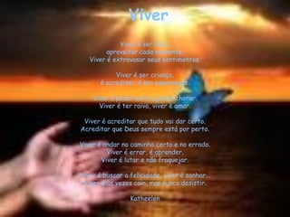 Viver
             Viver é ser feliz,
         aproveitar cada momento.
   Viver é extravasar seus sentimentos.

            Viver é ser criança,
       é acreditar, é ter esperanças.

    Viver é poder sorrir, poder chorar.
      Viver é ter raiva, viver é amar.

 Viver é acreditar que tudo vai dar certo.
Acreditar que Deus sempre está por perto.

Viver é andar no caminho certo e no errado.
         Viver é errar, é aprender.
       Viver é lutar e não fraquejar.

Viver é buscar a felicidade, viver é sonhar...
 Viver é às vezes cair, mas nunca desistir.

                 Katheelen
 