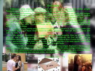 Amizade
•         Estávamos todas alegres, brincando e nos divertindo. Amo a euforia das minhas amigas.
    Passamos por coisas que às vezes, não gostaríamos de ter passado, mas passamos...
•         E num desses momentos, foi quando nossa amiga ficou apaixonada por um garoto. Nós amigas,
    queríamos muito ajudá-la, então, tivemos a ideia de levar até ele, uma carta dela. Eu jamais, poderia
    imaginar que eu seria a mensageira, mas em nome de uma grande amizade, tudo bem, eu faria.
•         No dia seguinte, a carta já estava em minhas mãos, então, resolvi entregá-la logo de manhã. Ao
    aproximar dele, antes mesmo de entregar a tal carta. Ele, movido por um impulso repentino, me
    agarrou e me deu um beijo. Eu, simplesmente, sai correndo, meio atordoada, não consegui sequer
    entregar a carta da amiga.
•         Ao chegar em casa, minha amiga já estava me esperando. Quando a vi, fiquei pálida, então corri
    para o meu quarto e lá fiquei. Estaria louca ou estaria apaixonada? Nem sei. Ela, foi embora sem
    entender nada.
•         No dia seguinte, encontrei com as amigas e ela não estava presente. Elas me acharam muito
    estranha, mas não me perguntaram sobre o que havia acontecido. No final da aula elas me
    convidaram para uma festinha do pijama na casa do Matheus, o menino que a Camila tanto gostava, o
    mesmo que receberia a carta dela, caso ele não tivesse me agarrado e me dado aquele beijo. Então
    pensei e pensei novamente... E decidi que não iria mesmo àquela festa.
•         Procurei Camila, fui conversar com ela, afinal, éramos grandes amigas. Expliquei a ela tudo o que
    havia acontecido, ela me olhava profundamente, as lágrimas desciam pelas suas enormes bochechas.
    E ela, me disse calmamente que não deveríamos ficar sofrendo por esse garoto, pois a nossa amizade
    era muito mais importante que tudo isso, então, nos abraçamos e rimos muito depois.
•
•                                                  Pseudônimo: Tatá    7º B
 