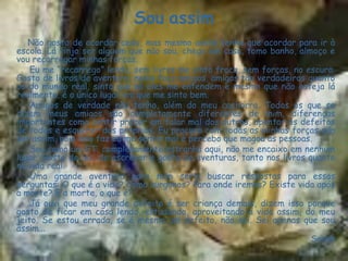 Sou assim
   Não gosto de acordar cedo, mas mesmo assim tenho que acordar para ir à
escola. Lá finjo ser alguém que não sou, chego em casa, tomo banho, almoço e
vou recarregar minhas forças.
    Eu me “recarrego” lendo, sem livros me sinto fraca, sem forças, no escuro.
Gosto de livros de aventura, neles faço amigos, amigos tão verdadeiros quanto
os do mundo real, sinto que só eles me entendem e mesmo que não esteja lá
realmente, é o único lugar em que me sinto bem.
    Amigos de verdade não tenho, além do meu cachorro. Todos os que se
dizem meus amigos são completamente diferentes de mim, diferenças
importantes como sentir prazer em falar mal dos outros, apontar os defeitos
de todos e esquecer dos próprios. Eu procuro com todas as minhas forças não
ser assim, pois isso faz eu me sentir mal e percebo que magoa as pessoas.
    Sou como um ET, completamente estranha aqui, não me encaixo em nenhum
lugar. Gosto de ler, de escrever e gosto de aventuras, tanto nos livros quanto
na vida real.
    Uma grande aventura para mim seria buscar respostas para essas
perguntas: O que é a vida? Como surgimos? Para onde iremos? Existe vida após
a morte? E a morte, o que é?
    Já ouvi que meu grande defeito é ser criança demais, dizem isso porque
gosto de ficar em casa lendo, estudando, aproveitando a vida assim, do meu
jeito. Se estou errada, se é mesmo um defeito, não sei. Sei apenas que sou
assim...
                                                                         Sarah
 