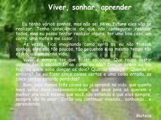 Viver, sonhar, aprender

   Eu tenho vários sonhos, mas não sei se no futuro eles vão se
realizar. Tenho consciência de que não conseguirei realizar
todos, mas eu posso tentar realizar alguns: ter uma boa casa, um
carro, uma moto e me casar.
    Às vezes, fico imaginando como seria se eu não tivesse
sonhos, eles são tão poucos, tão pequenos e ao mesmo tempo tão
essenciais em minha vida.
    Viver é sempre ter que fazer escolhas. Que roupa vestir
quando for à escola? Ir ao curso ou não? Dançar break ou hip
hop, ou quem sabe dançar os dois? Quando começar? Quando ir
embora? Se eu fizer cinco coisas certas e uma coisa errada, as
cinco certas estarão perdidas?
    Bom, pelo menos três coisas eu já aprendi na vida: que quanto
mais velho mais responsabilidade, que seus pais só querem o
melhor pra você mesmo que você não entenda e que eles sempre,
sempre vão te amar. Então vou continuar vivendo... sonhando... e
aprendendo.

                                                         Mateus
 