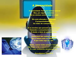 A Humanidade
 A humanidade Tem uma beleza natural
       Mas, por alguns instantes
  Ela se mistura entre o bem e o mal.

    Ela está alienada à televisão
        E propositadamente,
     Às redes de comunicação.

E as novelas que passam tanta emoção
  Trazendo o consumismo exagerado
   E dando a ideia de globalização.

    Ainda bem que muitos pensam
    Que o futuro está na educação
       E que nada seja em vão.

 Então, vamos todos juntos à escola
Aprender a ler, a escrever e a entender
  E o que realmente desejamos ser.

        Pseudônimo: Lice 6º A
 