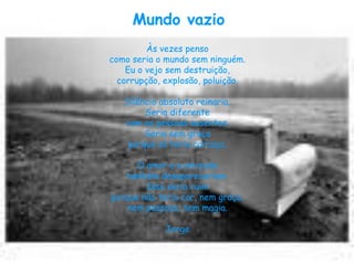 Mundo vazio
         Às vezes penso
como seria o mundo sem ninguém.
    Eu o vejo sem destruição,
  corrupção, explosão, poluição.

   Silêncio absoluto reinaria,
        Seria diferente
   com as pessoas ausentes.
        Seria sem graça
    porque só teria carcaça.

      O amor e a amizade
   também desapareceriam.
        Isso seria ruim
porque não teria cor, nem graça,
    nem pessoas, nem magia.

             Jorge
 