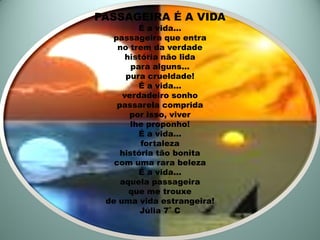 PASSAGEIRA É A VIDA
          É a vida...
  passageira que entra
    no trem da verdade
      história não lida
        para alguns...
      pura crueldade!
          É a vida...
     verdadeiro sonho
    passarela comprida
       por isso, viver
       lhe proponho!
          É a vida...
          fortaleza
     história tão bonita
   com uma rara beleza
          É a vida...
     aquela passageira
       que me trouxe
 de uma vida estrangeira!
          Júlia 7˚ C
 