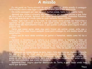 A missão
   Eu vim parar na Terra através de uma nave espacial. Minha missão é conseguir
informações sobre esse lugar e aguardar ordens para a sua destruição.
   Em minha passagem por aqui aprendi muitas coisas, tanto boas quanto ruins.
   Aprendi que classe e etiqueta são importantes em reuniões sociais e que falar
de boca cheia é errado. Aprendi com esses seres estranhos, chamados humanos,
que a vida precisa ser vivida como se cada instante fosse o último.
   Porém, nem tudo o que vi foi bom. Vi que esses seres podem ser hipócritas e
egoístas. Vi que pessoas sofriam e que quem podia ajudar não ajudava. Vi que
esses seres são mentalmente fracos, e que quando a situação piora alguns tiram a
própria vida.
   Notei que esses seres usam algo para trocar em outras coisas, acho que o
nome é dinheiro, eles fazem qualquer coisa para consegui-lo, até mesmo matar um
semelhante.
   Claro que no meio deles existem os justos e honestos, assim como há luz e
trevas.
   Aprendi a reconhecer a cultura e a crença deles, e também a falar os
diferentes idiomas que falam. Ouvi muitas histórias e canções. A melhor história
que ouvi foi a de um homem que passou pela Terra com mensagens de bondade e
sabedoria. Dizia parábolas e curava doentes. Sei que muitos seguem, até hoje, os
passos desse pequeno grande ser chamado Jesus, filho de alguém que os humanos
chamam de Deus.
   Vi milhares de coisas dignas de nota, mas o fato que mais me chamou a atenção
foi que o modo de viver aqui é ridiculamente simples, basta ser honesto,
verdadeiro e ter o conhecimento. Comparada a nossa vida, a vida humana não
passa de um teste de aceitação, para que possam ser reconhecidos pelos outros
seres, mais evoluídos, que vivem no Universo.
   Relatório final: Sugiro abortar destruição da Terra, o povo daqui ainda tem
muito que aprender.
                                                                           Thaiz
 
