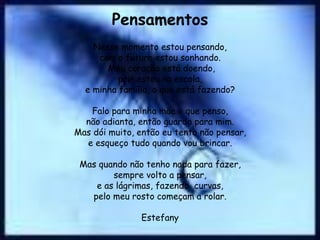 Pensamentos
    Nesse momento estou pensando,
     com o futuro estou sonhando.
       Meu coração está doendo,
          pois estou na escola,
  e minha família, o que está fazendo?

   Falo para minha mãe o que penso,
  não adianta, então guardo para mim.
Mas dói muito, então eu tento não pensar,
  e esqueço tudo quando vou brincar.

 Mas quando não tenho nada para fazer,
        sempre volto a pensar,
    e as lágrimas, fazendo curvas,
   pelo meu rosto começam a rolar.

                Estefany
 