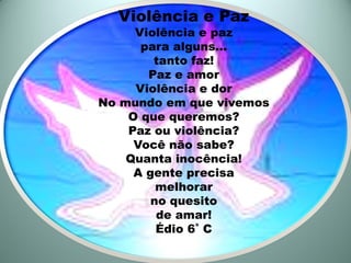 Violência e Paz
     Violência e paz
      para alguns...
        tanto faz!
       Paz e amor
     Violência e dor
No mundo em que vivemos
    O que queremos?
    Paz ou violência?
     Você não sabe?
    Quanta inocência!
     A gente precisa
         melhorar
        no quesito
         de amar!
         Édio 6˚ C
 