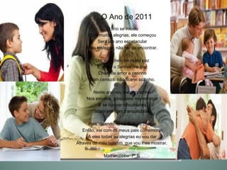 O Ano de 2011
                O ano se iniciou
     Com muitas alegrias, ele começou
           Será um ano espetacular
     Pois tristezas, não hei de encontrar.

        Um ano cheio de muita paz
         É o que o Senhor me traz
         Cheio de amor e carinho
      Com certeza, não ficarei sozinho.

       Neste ano vou me concentrar
     Nos estudos, procurarei me esforçar
          E se houver dificuldades
        Superarei com tranquilidade.

      Pois, quando lá no final eu chegar
   Então, irei com os meus pais comemorar
      A eles todas as alegrias eu vou dar
Através do meu boletim que vou lhes mostrar.

             Matheuzinho 7º B
 