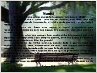 Manhã
        Acordei, olhei a janela, dia perfeito para ler um livro e refletir!
        Disse bom dia a todos com um só objetivo, com uma rede nas
mãos e com a chave da imaginação, avistei a ponte que me transportaria à
reflexão.
        Era época de chuva, mas mesmo arrisquei, preparei-me para
receber a companhia do som das águas, dos pássaros, dos sons que só a
natureza produz.
        Consegui olhar um pássaro bem molequinho brincando e sua mãe
orgulhosa contemplando seus simples gestos, será ela capaz de sentir a
mesma coisa quando seu filho for grande?
        Lembrei-me da minha infância, quando tudo o que eu fazia era
motivo de alegria, hoje, esqueceram de mim, sou apenas um moleque
jogando bola na rua, fazendo gols na trave feita de sapatos.
        Os meus pais estão naquela fase em que os presentes valem mais
que abraços e “eu te amo”. E eu, estou na fase de contrariar o presente e
querer ouvir “eu te amo”.
        Num breve momento, meus olhos perceberam o que meus pais tão
maduros não enxergaram: amar os filhos significa ter mais atenção no dia
a dia.
                                  Raissa 9˚ A
 