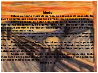 Medo
       Talvez eu tenha medo de perder, de esquecer do passado. Sei
que o caminho que escolhi não foi o errado, muito menos o certo.
       Tenho de medo de estar à beira de cair a qualquer momento.
Mas eu não me lamento, de alguma forma terei que seguir em frente.
Eu sei que em mim o que era sol, hoje é gelo. Iludia quem me amava ,
não me resta mais nada.
       Difícil escolha: perder-me ou achar-me, começar ou terminar,
chorar ou sorrir, seguir em frente ou deixar o passado me
sequestrar.
       Tentei seguir em frente, tentei me esconder, mas o passado
não me deixa escapar, não tenho para onde ir. O medo me impede de
fazer o que quero, mas de alguma forma também me protege do
sofrimento, da decepção.
       Agora sei que a minha dor não acaba por aqui, não tenho
mais força para combatê-la, talvez ela cesse quando minha alma não
pertencer mais a este corpo.
                              Bianca 8˚ B
 