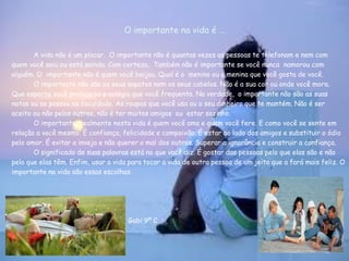 O importante na vida é …

       A vida não é um placar. O importante não é quantas vezes as pessoas te telefonam e nem com
quem você saiu ou está saindo. Com certeza, Também não é importante se você nunca namorou com
alguém. O importante não é quem você beijou. Qual é o menino ou a menina que você gosta de você.
       O importante não são os seus sapatos nem os seus cabelos. Não é a sua cor ou onde você mora.
Que esporte você pratica ou o colégio que você frequenta. Na verdade, o importante não são as suas
notas ou se passou na faculdade. As roupas que você usa ou o seu dinheiro que te mantém. Não é ser
aceito ou não pelos outros, não é ter muitos amigos ou estar sozinho.
       O importante, realmente nesta vida é quem você ama e quem você fere. E como você se sente em
relação a você mesmo. É confiança, felicidade e compaixão. É estar ao lado dos amigos e substituir o ódio
pelo amor. É evitar a inveja e não querer o mal dos outros. Superar a ignorância e construir a confiança.
       O significado de suas palavras está no que você diz. É gostar das pessoas pelo que elas são e não
pelo que elas têm. Enfim, usar a vida para tocar a vida de outra pessoa de um jeito que a fará mais feliz. O
importante na vida são essas escolhas.




                                     Gabi 9º C
 