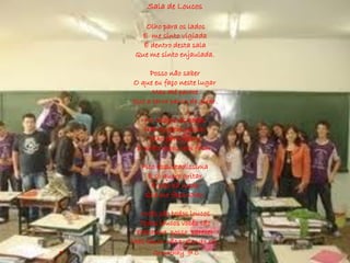 Sala de Loucos

        Olho para os lados
      E me sinto vigiada
       É dentro desta sala
     Que me sinto enjaulada.

         Posso não saber
    O que eu faço neste lugar
         Mas até parece
    Que a terra parou de girar.

•      No relógio as horas
       Não querem passar
         Olho para frente
     E estão todos sem falar.

       Fico assustadíssima
         E só quero gritar
          E não há nada
        Que me faça calar.

      Vocês são todos loucos
      Todos loucos vocês são
     Estranha posso parecer
    Mas louca não pretendo ser.
•         Gregathay 9º C
 