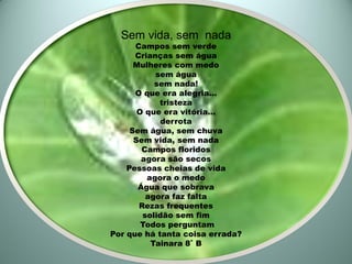 Sem vida, sem nada
      Campos sem verde
      Crianças sem água
      Mulheres com medo
           sem água
           sem nada!
      O que era alegria...
            tristeza
       O que era vitória...
             derrota
     Sem água, sem chuva
      Sem vida, sem nada
        Campos floridos
        agora são secos
    Pessoas cheias de vida
         agora o medo
       Água que sobrava
         agora faz falta
       Rezas frequentes
        solidão sem fim
        Todos perguntam
Por que há tanta coisa errada?
          Tainara 8˚ B
 