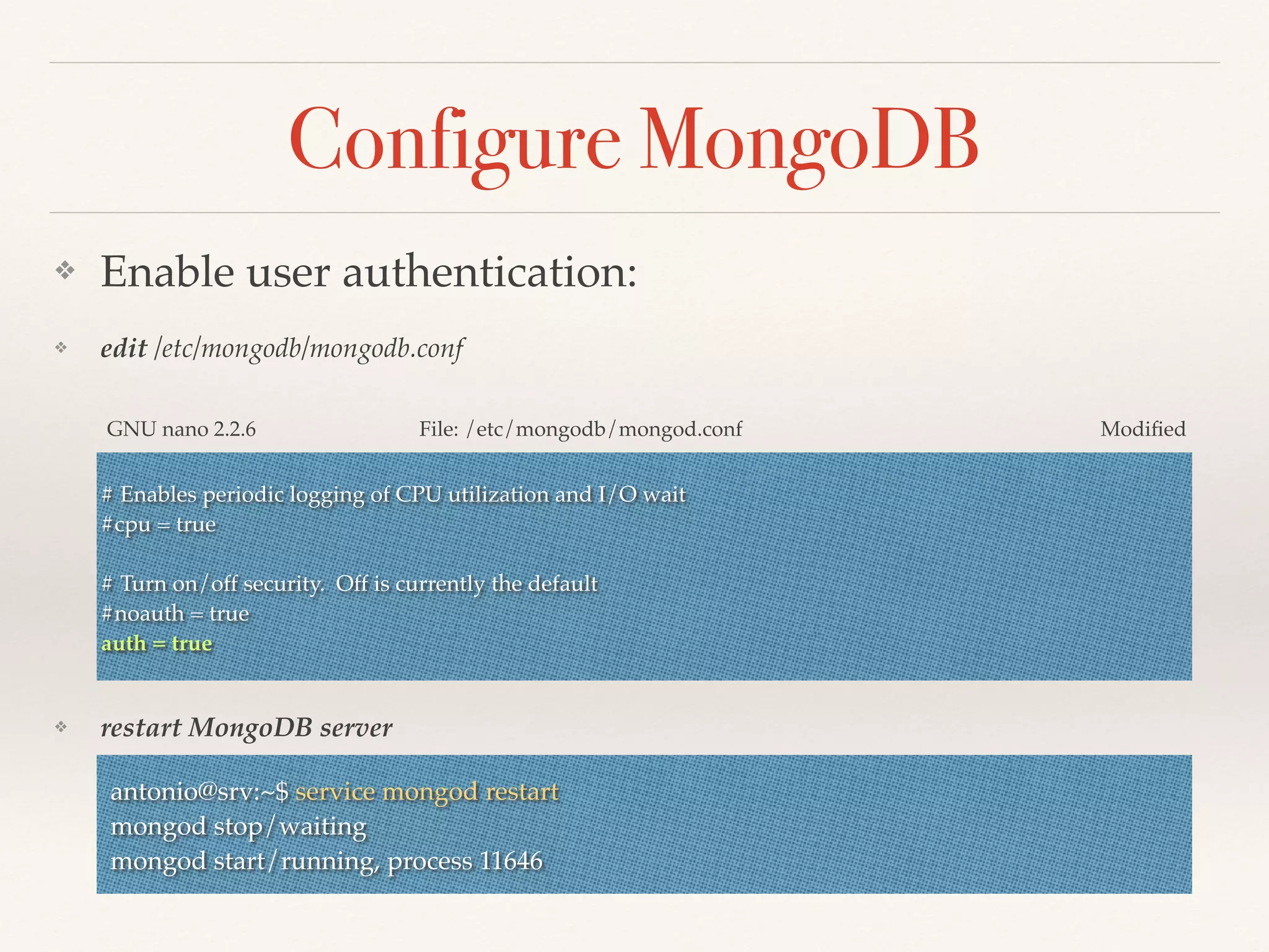Configure MongoDB
❖ Enable user authentication:
❖ edit /etc/mongodb/mongodb.conf
❖ restart MongoDB server
# Enables periodic logging of CPU utilization and I/O wait
#cpu = true
# Turn on/off security. Off is currently the default
#noauth = true
auth = true
GNU nano 2.2.6 File: /etc/mongodb/mongod.conf Modiﬁed
antonio@srv:~$ service mongod restart
mongod stop/waiting
mongod start/running, process 11646
 