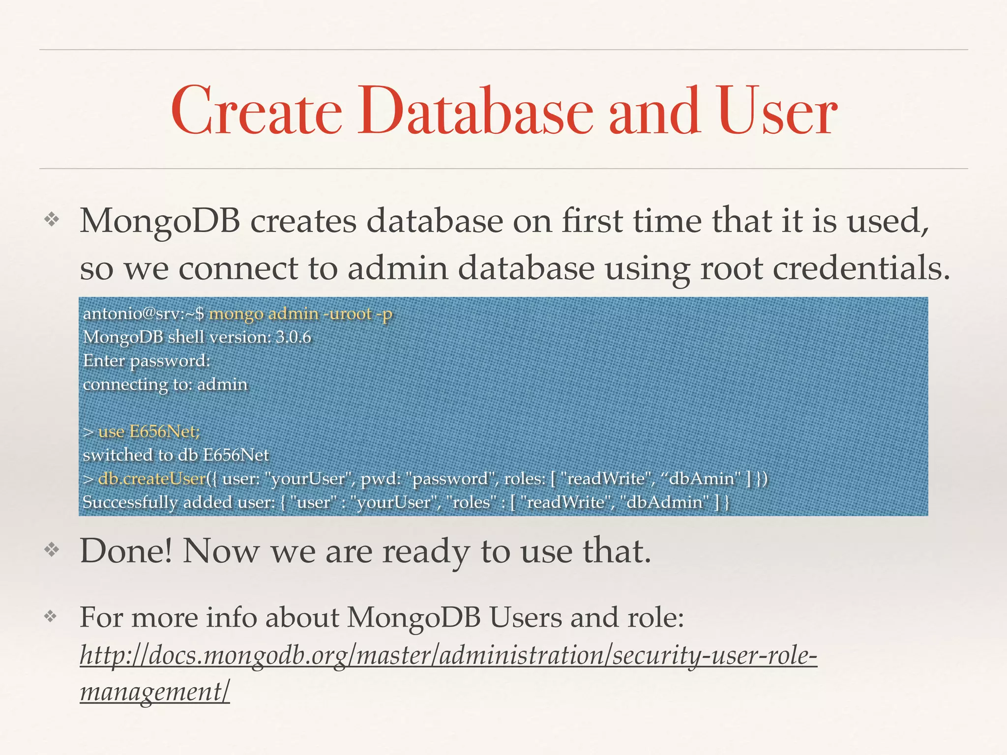 Create Database and User
❖ MongoDB creates database on ﬁrst time that it is used,
so we connect to admin database using root credentials.
❖ Done! Now we are ready to use that.
❖ For more info about MongoDB Users and role:
http://docs.mongodb.org/master/administration/security-user-role-
management/
antonio@srv:~$ mongo admin -uroot -p
MongoDB shell version: 3.0.6
Enter password:
connecting to: admin
> use E656Net;
switched to db E656Net
> db.createUser({ user: "yourUser", pwd: "password", roles: [ "readWrite", “dbAmin" ] })
Successfully added user: { "user" : "yourUser", "roles" : [ "readWrite", "dbAdmin" ] }
 