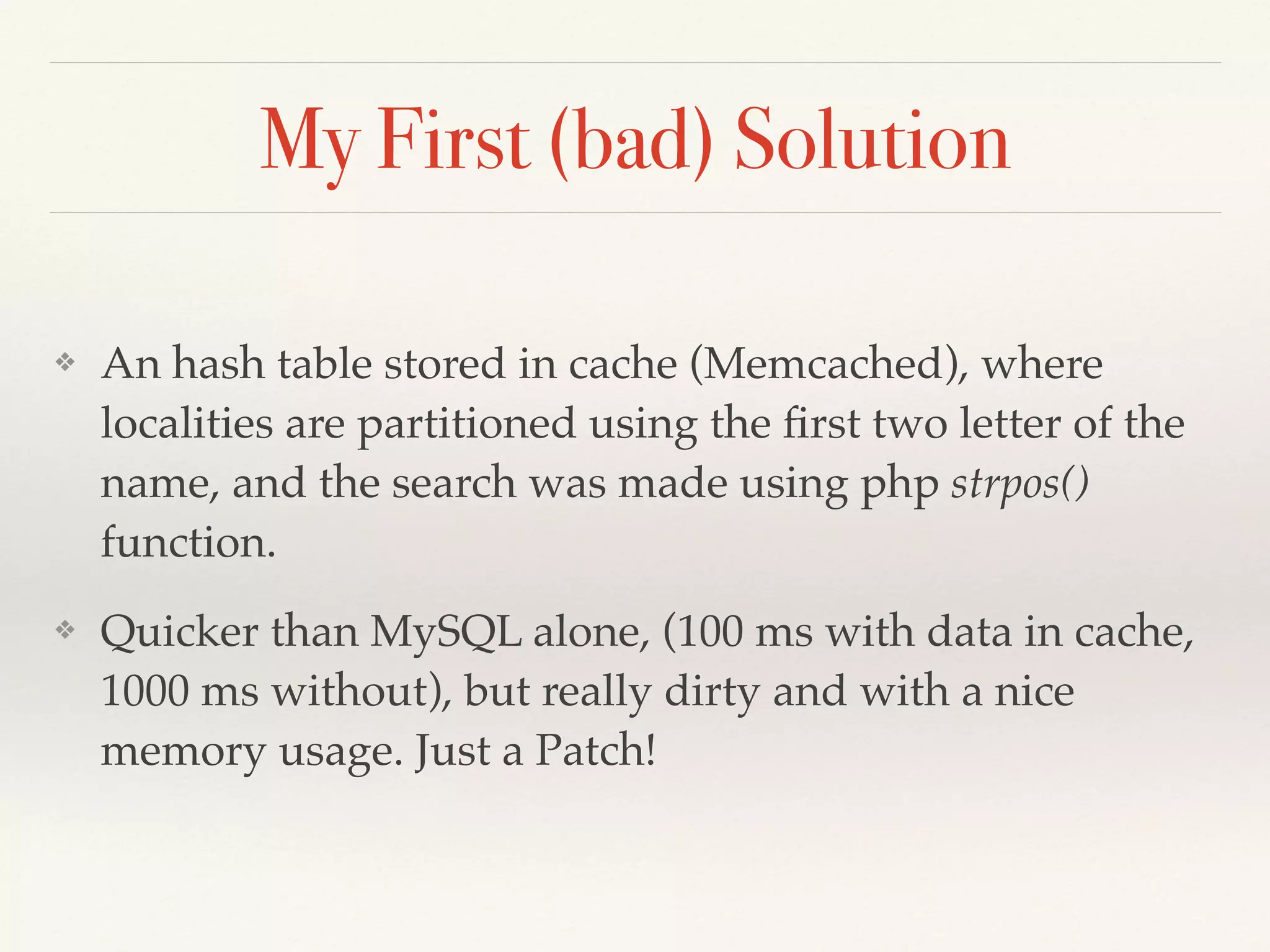 My First (bad) Solution
❖ An hash table stored in cache (Memcached), where
localities are partitioned using the ﬁrst two letter of the
name, and the search was made using php strpos()
function.
❖ Quicker than MySQL alone, (100 ms with data in cache,
1000 ms without), but really dirty and with a nice
memory usage. Just a Patch!
 