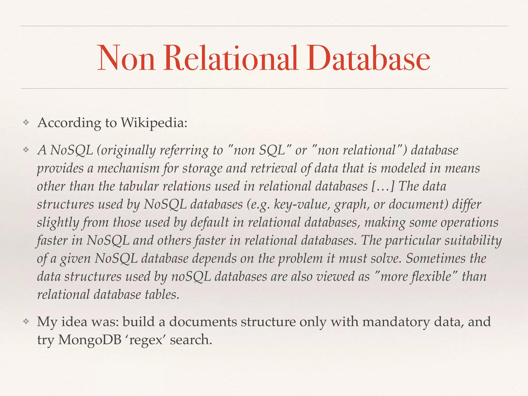 Non Relational Database
❖ According to Wikipedia:
❖ A NoSQL (originally referring to "non SQL" or "non relational") database
provides a mechanism for storage and retrieval of data that is modeled in means
other than the tabular relations used in relational databases […] The data
structures used by NoSQL databases (e.g. key-value, graph, or document) differ
slightly from those used by default in relational databases, making some operations
faster in NoSQL and others faster in relational databases. The particular suitability
of a given NoSQL database depends on the problem it must solve. Sometimes the
data structures used by noSQL databases are also viewed as "more ﬂexible" than
relational database tables.
❖ My idea was: build a documents structure only with mandatory data, and
try MongoDB ‘regex’ search.
 