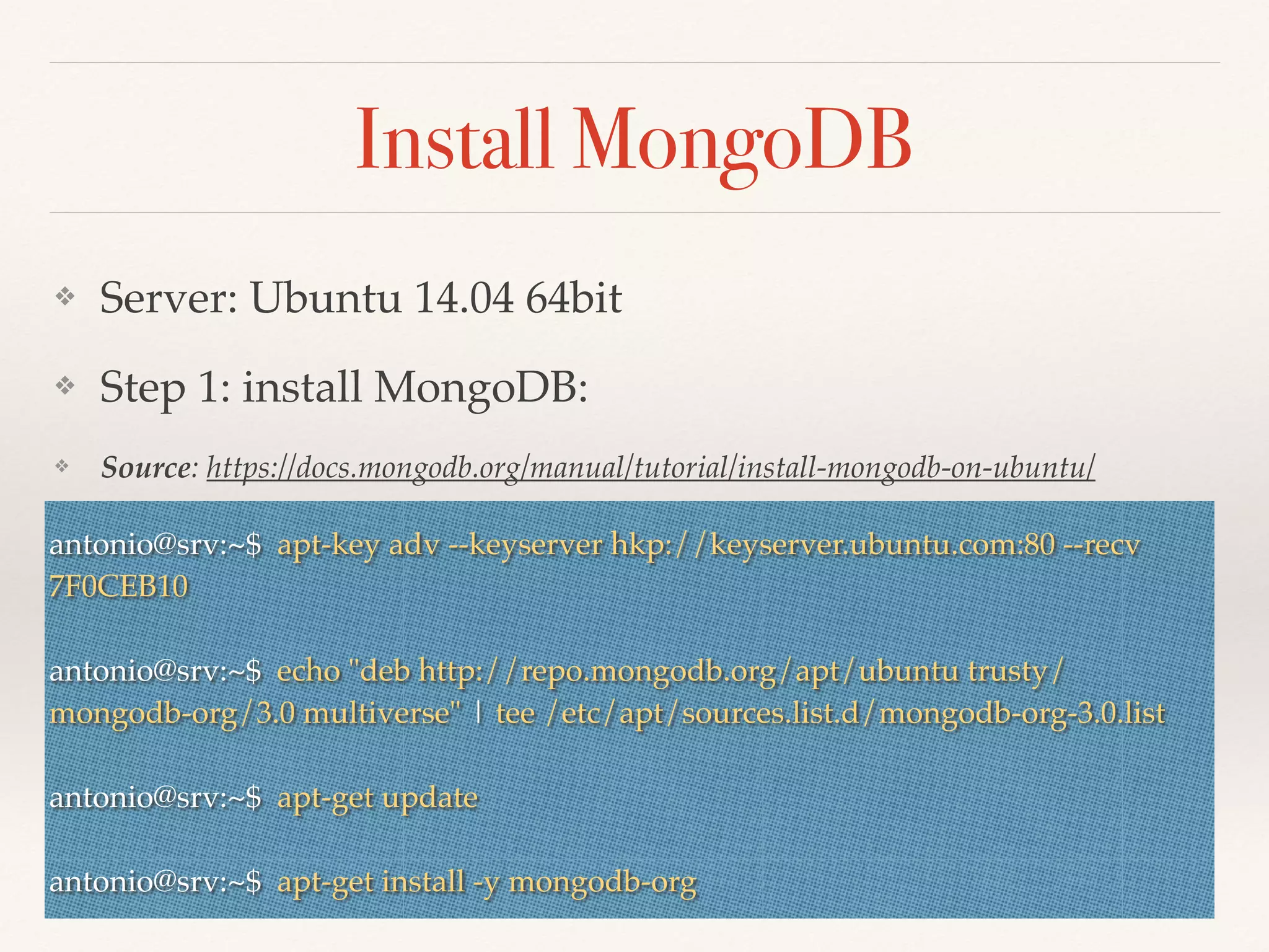 Install MongoDB
❖ Server: Ubuntu 14.04 64bit
❖ Step 1: install MongoDB:
❖ Source: https://docs.mongodb.org/manual/tutorial/install-mongodb-on-ubuntu/
❖antonio@srv:~$ apt-key adv --keyserver hkp://keyserver.ubuntu.com:80 --recv
7F0CEB10
antonio@srv:~$ echo "deb http://repo.mongodb.org/apt/ubuntu trusty/
mongodb-org/3.0 multiverse" | tee /etc/apt/sources.list.d/mongodb-org-3.0.list
antonio@srv:~$ apt-get update
antonio@srv:~$ apt-get install -y mongodb-org
 