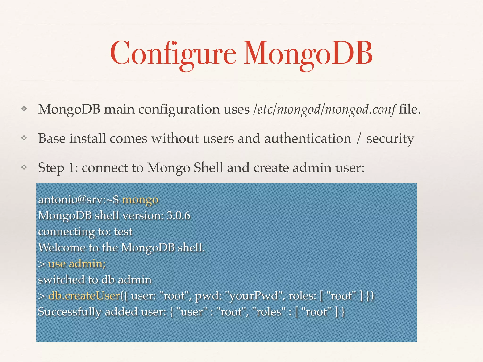 Configure MongoDB
❖ MongoDB main conﬁguration uses /etc/mongod/mongod.conf ﬁle.
❖ Base install comes without users and authentication / security
❖ Step 1: connect to Mongo Shell and create admin user:
antonio@srv:~$ mongo
MongoDB shell version: 3.0.6
connecting to: test
Welcome to the MongoDB shell.
> use admin;
switched to db admin
> db.createUser({ user: "root", pwd: "yourPwd", roles: [ "root" ] })
Successfully added user: { "user" : "root", "roles" : [ "root" ] }
 