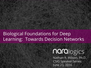 Nathan R. Wilson, Ph.D.
CSIG Speaker Series
June 23, 2016
Biological Foundations for Deep
Learning: Towards Decision Networks
 