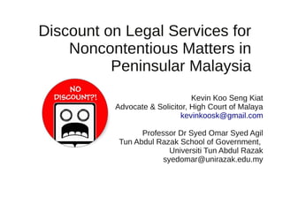 Discount on Legal Services for 
Noncontentious Matters in 
Peninsular Malaysia 
Kevin Koo Seng Kiat 
Advocate & Solicitor, High Court of Malaya 
kevinkoosk@gmail.com 
Professor Dr Syed Omar Syed Agil 
Tun Abdul Razak School of Government, 
Universiti Tun Abdul Razak 
syedomar@unirazak.edu.my 
 