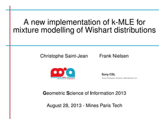 A new implementation of k-MLE for 
mixture modelling of Wishart distributions 
Christophe Saint-Jean Frank Nielsen 
Geometric Science of Information 2013 
August 28, 2013 - Mines Paris Tech 
 
