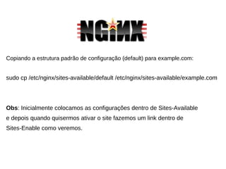 Copiando a estrutura padrão de configuração (default) para example.com:
sudo cp /etc/nginx/sites-available/default /etc/nginx/sites-available/example.com
Obs: Inicialmente colocamos as configurações dentro de Sites-Available
e depois quando quisermos ativar o site fazemos um link dentro de
Sites-Enable como veremos.
 