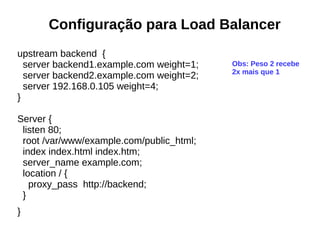 Configuração para Load Balancer
upstream backend {
server backend1.example.com weight=1;
server backend2.example.com weight=2;
server 192.168.0.105 weight=4;
}
Server {
listen 80;
root /var/www/example.com/public_html;
index index.html index.htm;
server_name example.com;
location / {
proxy_pass http://backend;
}
}
Obs: Peso 2 recebe
2x mais que 1
 