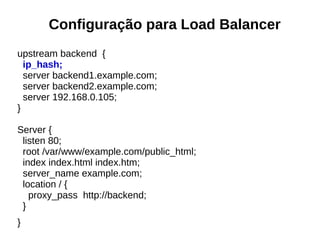 Configuração para Load Balancer
upstream backend {
ip_hash;
server backend1.example.com;
server backend2.example.com;
server 192.168.0.105;
}
Server {
listen 80;
root /var/www/example.com/public_html;
index index.html index.htm;
server_name example.com;
location / {
proxy_pass http://backend;
}
}
 