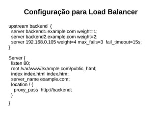 Configuração para Load Balancer
upstream backend {
server backend1.example.com weight=1;
server backend2.example.com weight=2;
server 192.168.0.105 weight=4 max_fails=3 fail_timeout=15s;
}
Server {
listen 80;
root /var/www/example.com/public_html;
index index.html index.htm;
server_name example.com;
location / {
proxy_pass http://backend;
}
}
 