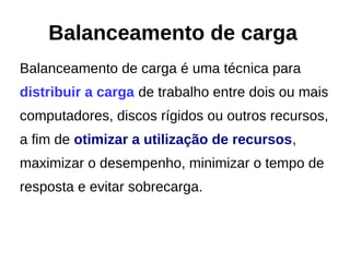 Balanceamento de carga é uma técnica para
distribuir a carga de trabalho entre dois ou mais
computadores, discos rígidos ou outros recursos,
a fim de otimizar a utilização de recursos,
maximizar o desempenho, minimizar o tempo de
resposta e evitar sobrecarga.
Balanceamento de carga
 