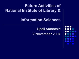 Future Activities of  National Institute of Library &  Information Sciences Upali Amarasiri 2 November 2007 