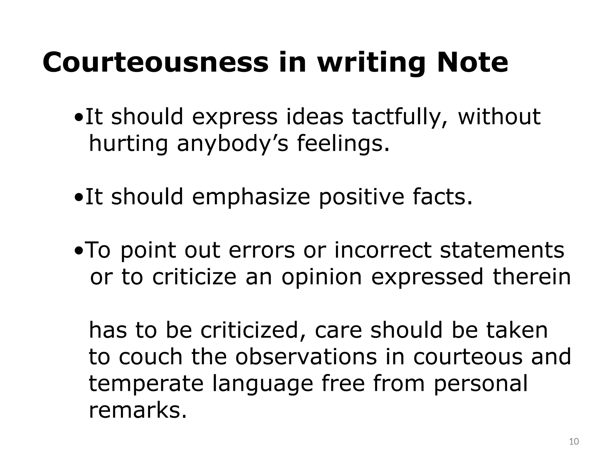 10
Courteousness in writing Note
•It should express ideas tactfully, without
hurting anybody’s feelings.
•It should emphasize positive facts.
•To point out errors or incorrect statements
or to criticize an opinion expressed therein
has to be criticized, care should be taken
to couch the observations in courteous and
temperate language free from personal
remarks.
 