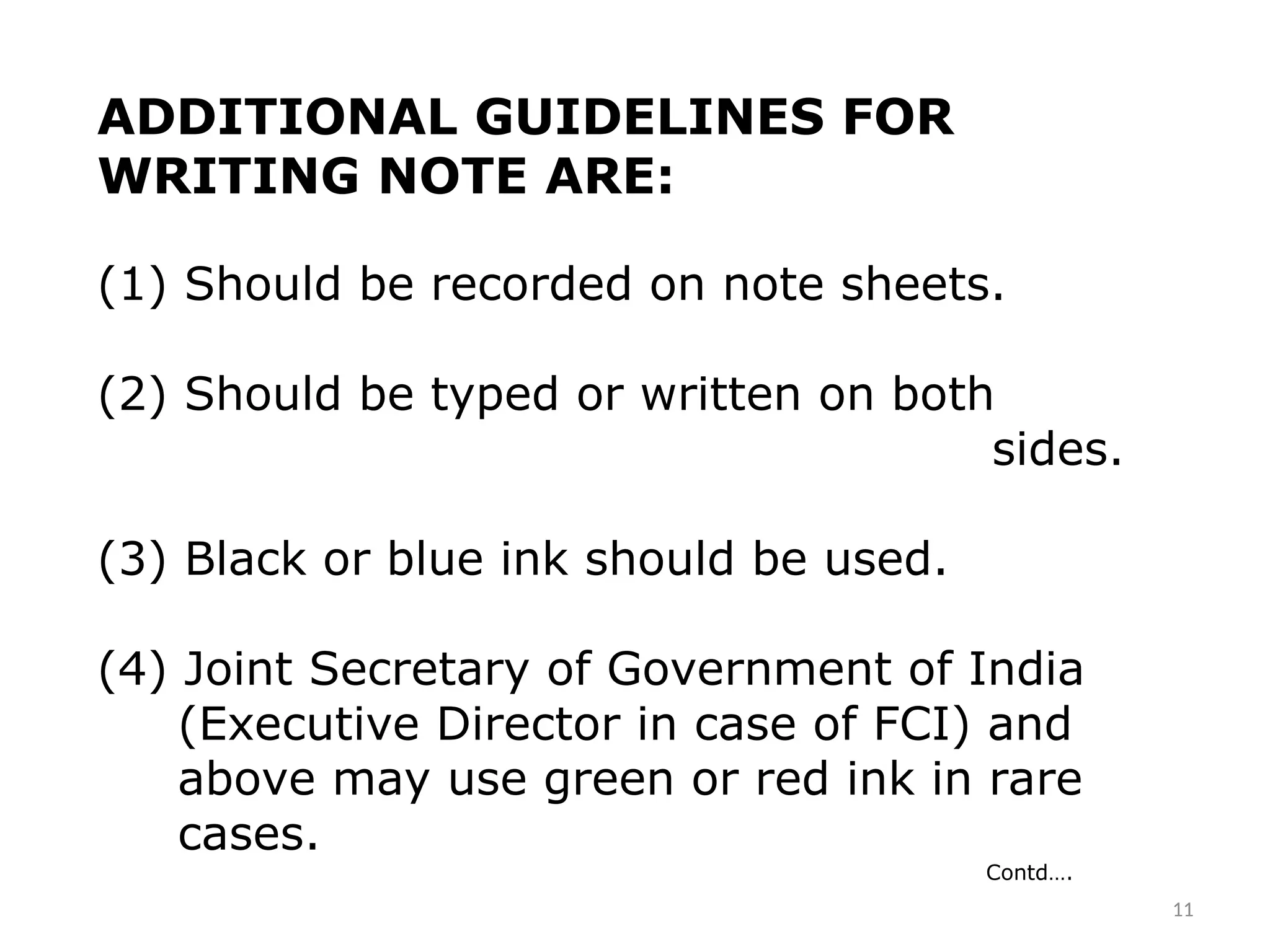ADDITIONAL GUIDELINES FOR
WRITING NOTE ARE:
(1) Should be recorded on note sheets.
(2) Should be typed or written on both
sides.
(3) Black or blue ink should be used.
(4) Joint Secretary of Government of India
(Executive Director in case of FCI) and
above may use green or red ink in rare
cases.
Contd….
11
 
