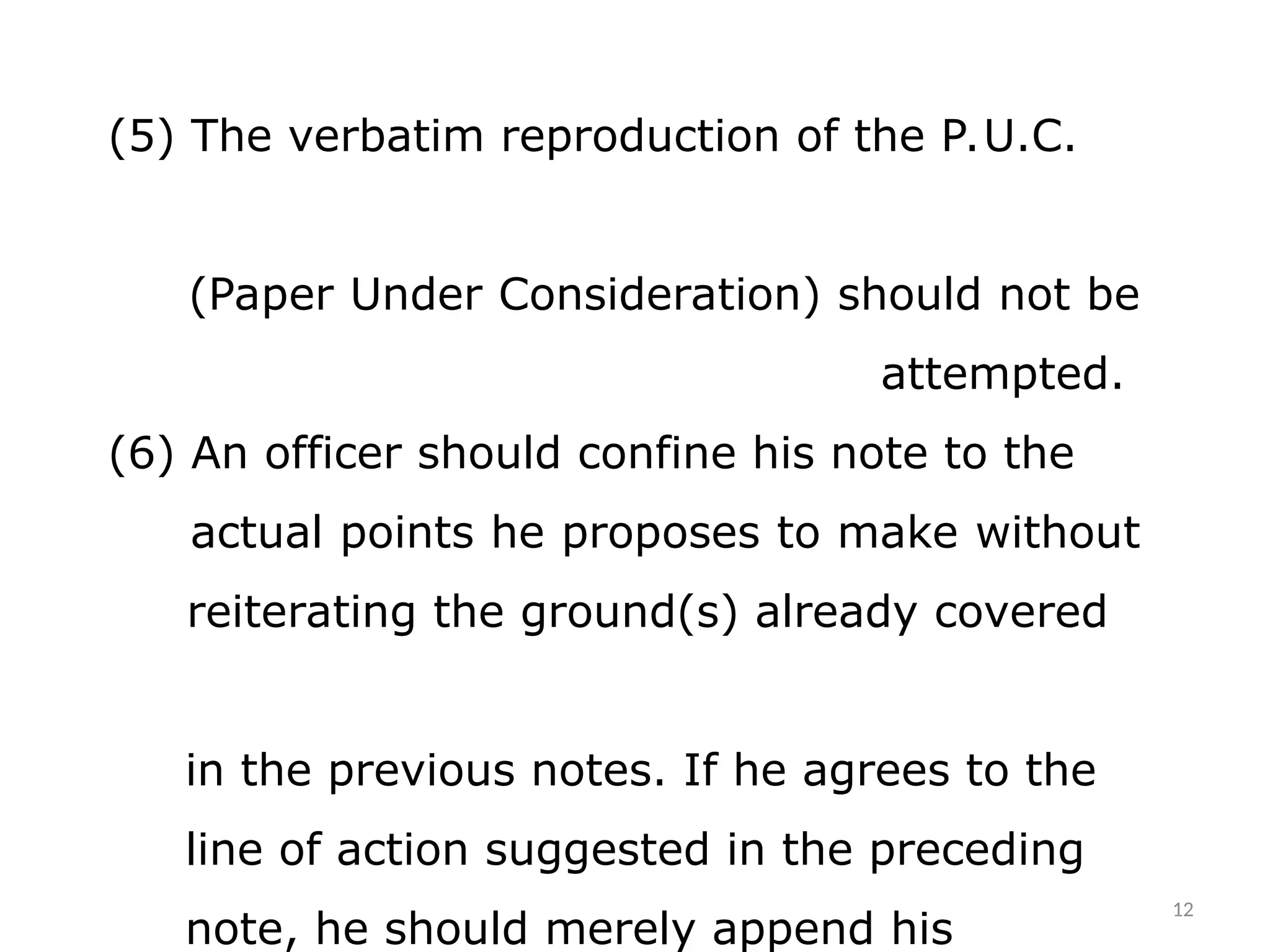 (5) The verbatim reproduction of the P.U.C.
(Paper Under Consideration) should not be
attempted.
(6) An officer should confine his note to the
actual points he proposes to make without
reiterating the ground(s) already covered
in the previous notes. If he agrees to the
line of action suggested in the preceding
note, he should merely append his
12
 