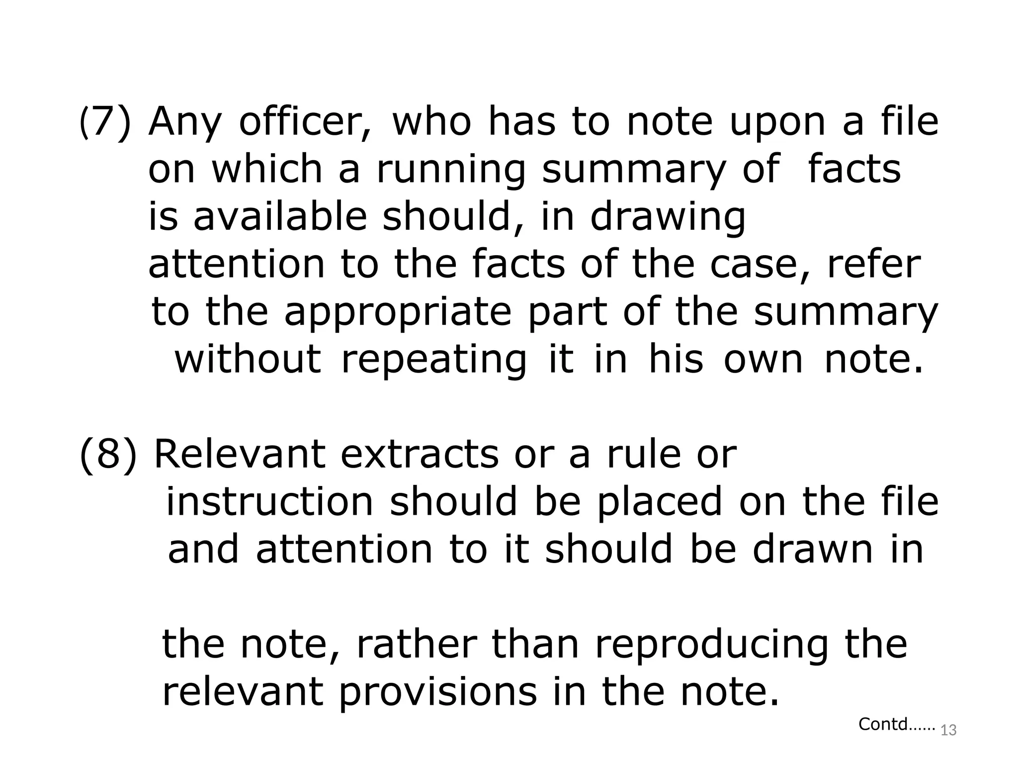 (7) Any officer, who has to note upon a file
on which a running summary of facts
is available should, in drawing
attention to the facts of the case, refer
to the appropriate part of the summary
without repeating it in his own note.
(8) Relevant extracts or a rule or
instruction should be placed on the file
and attention to it should be drawn in
the note, rather than reproducing the
relevant provisions in the note.
Contd…… 13
 