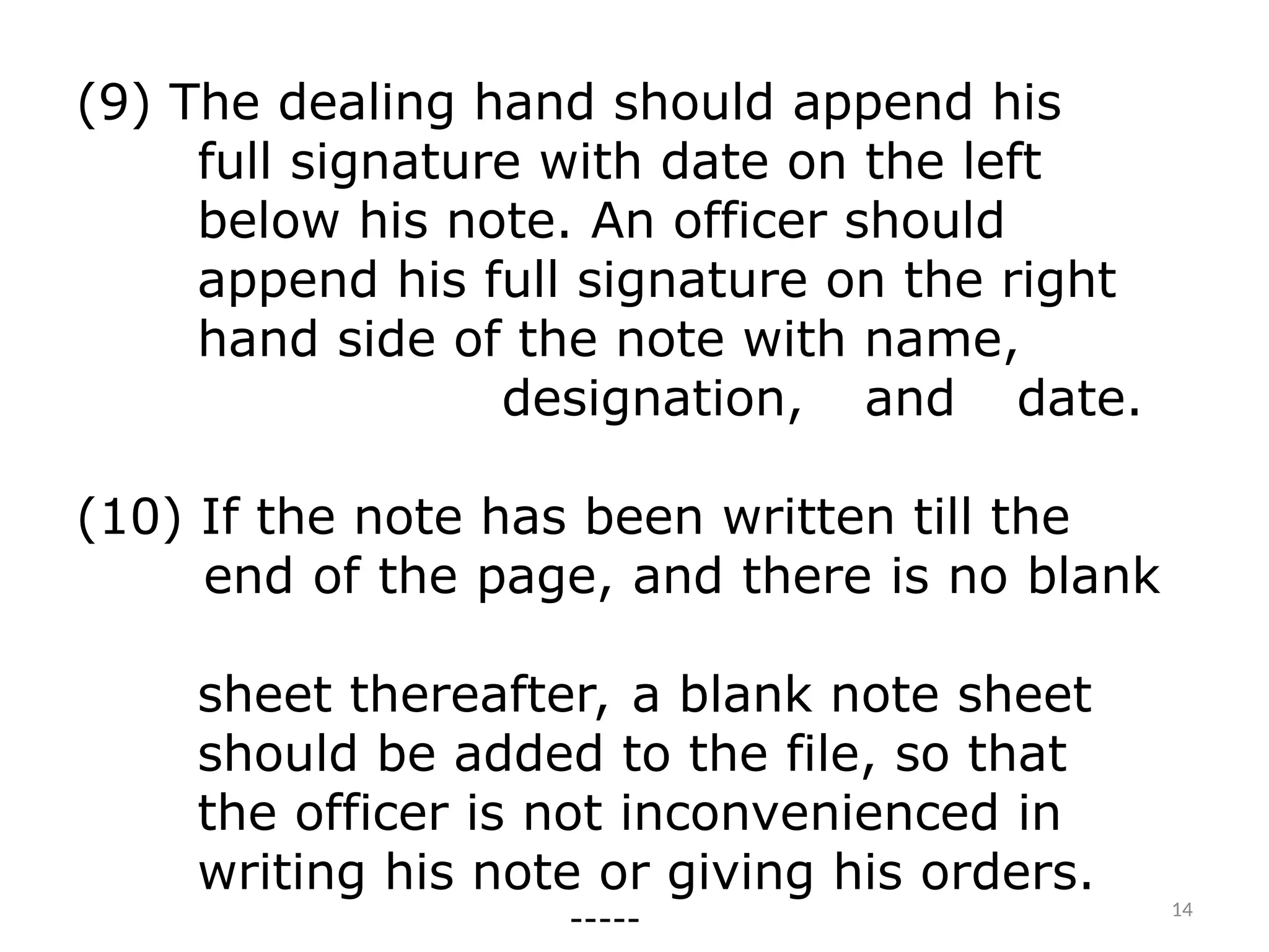 (9) The dealing hand should append his
full signature with date on the left
below his note. An officer should
append his full signature on the right
hand side of the note with name,
designation, and date.
(10) If the note has been written till the
end of the page, and there is no blank
sheet thereafter, a blank note sheet
should be added to the file, so that
the officer is not inconvenienced in
writing his note or giving his orders.
----- 14
 