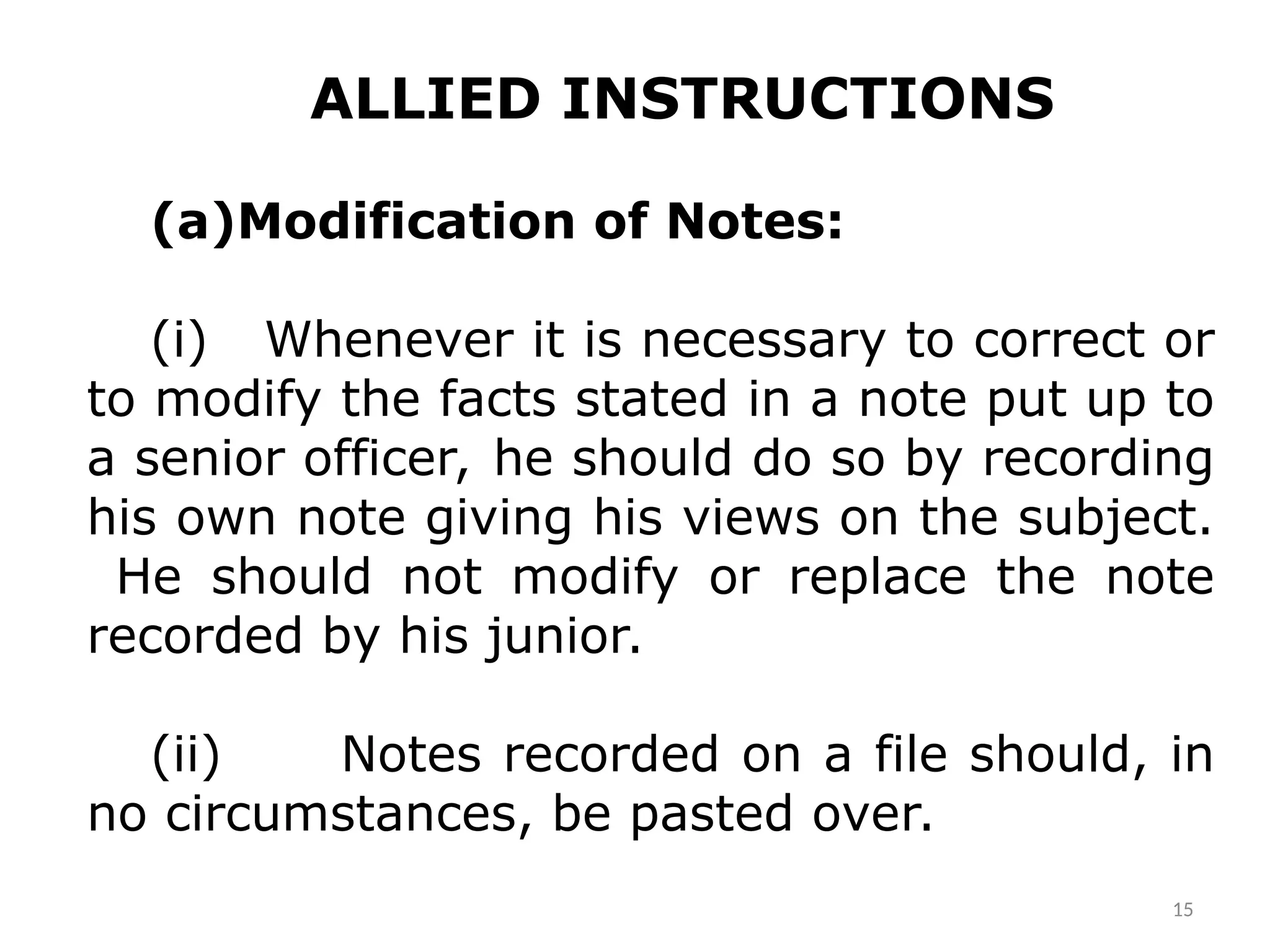 ALLIED INSTRUCTIONS
(a)Modification of Notes:­
(i) Whenever it is necessary to correct or
to modify the facts stated in a note put up to
a senior officer, he should do so by recording
his own note giving his views on the subject.
He should not modify or replace the note
recorded by his junior.
(ii) Notes recorded on a file should, in
no circumstances, be pasted over.
15
 