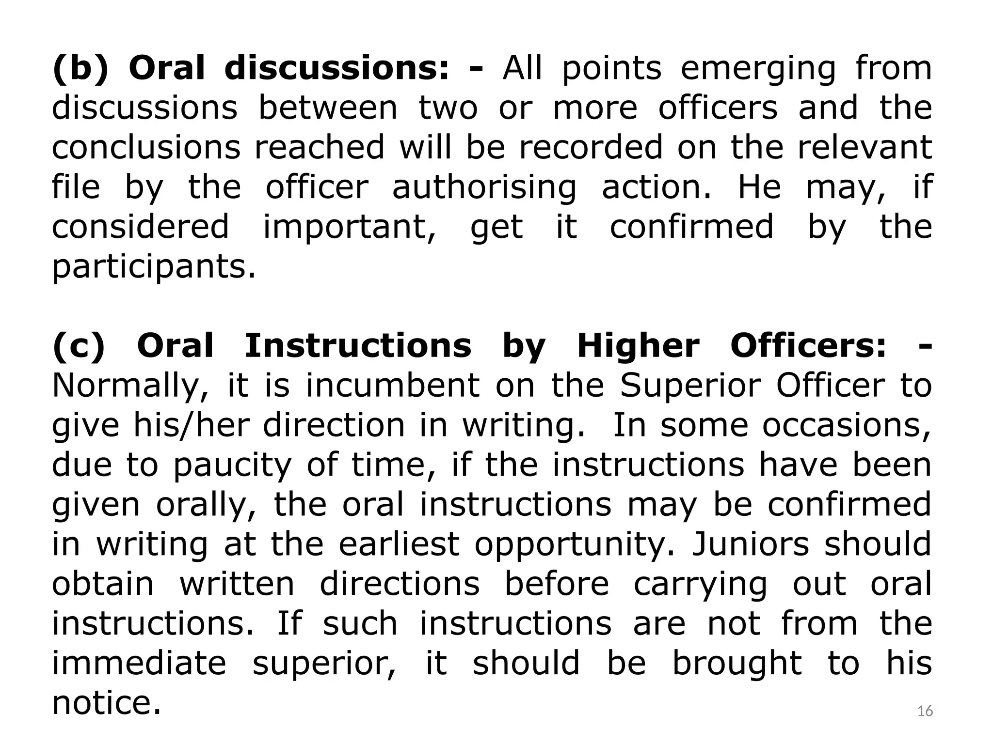(b) Oral discussions: - All points emerging from
discussions between two or more officers and the
conclusions reached will be recorded on the relevant
file by the officer authorising action. He may, if
considered important, get it confirmed by the
participants.
(c) Oral Instructions by Higher Officers: -
Normally, it is incumbent on the Superior Officer to
give his/her direction in writing. In some occasions,
due to paucity of time, if the instructions have been
given orally, the oral instructions may be confirmed
in writing at the earliest opportunity. Juniors should
obtain written directions before carrying out oral
instructions. If such instructions are not from the
immediate superior, it should be brought to his
notice. 16
 