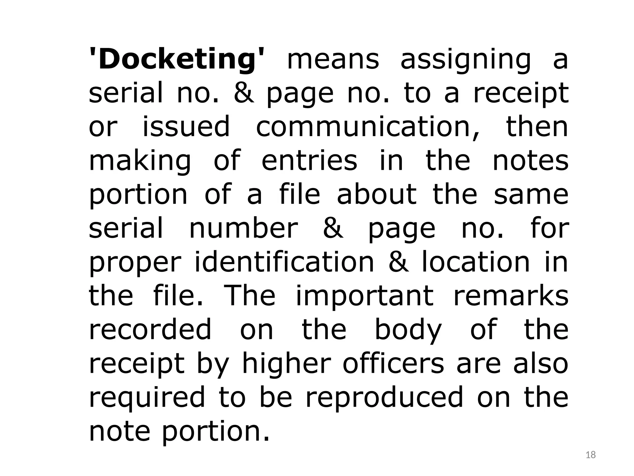 18
'Docketing' means assigning a
serial no. & page no. to a receipt
or issued communication, then
making of entries in the notes
portion of a file about the same
serial number & page no. for
proper identification & location in
the file. The important remarks
recorded on the body of the
receipt by higher officers are also
required to be reproduced on the
note portion.
 