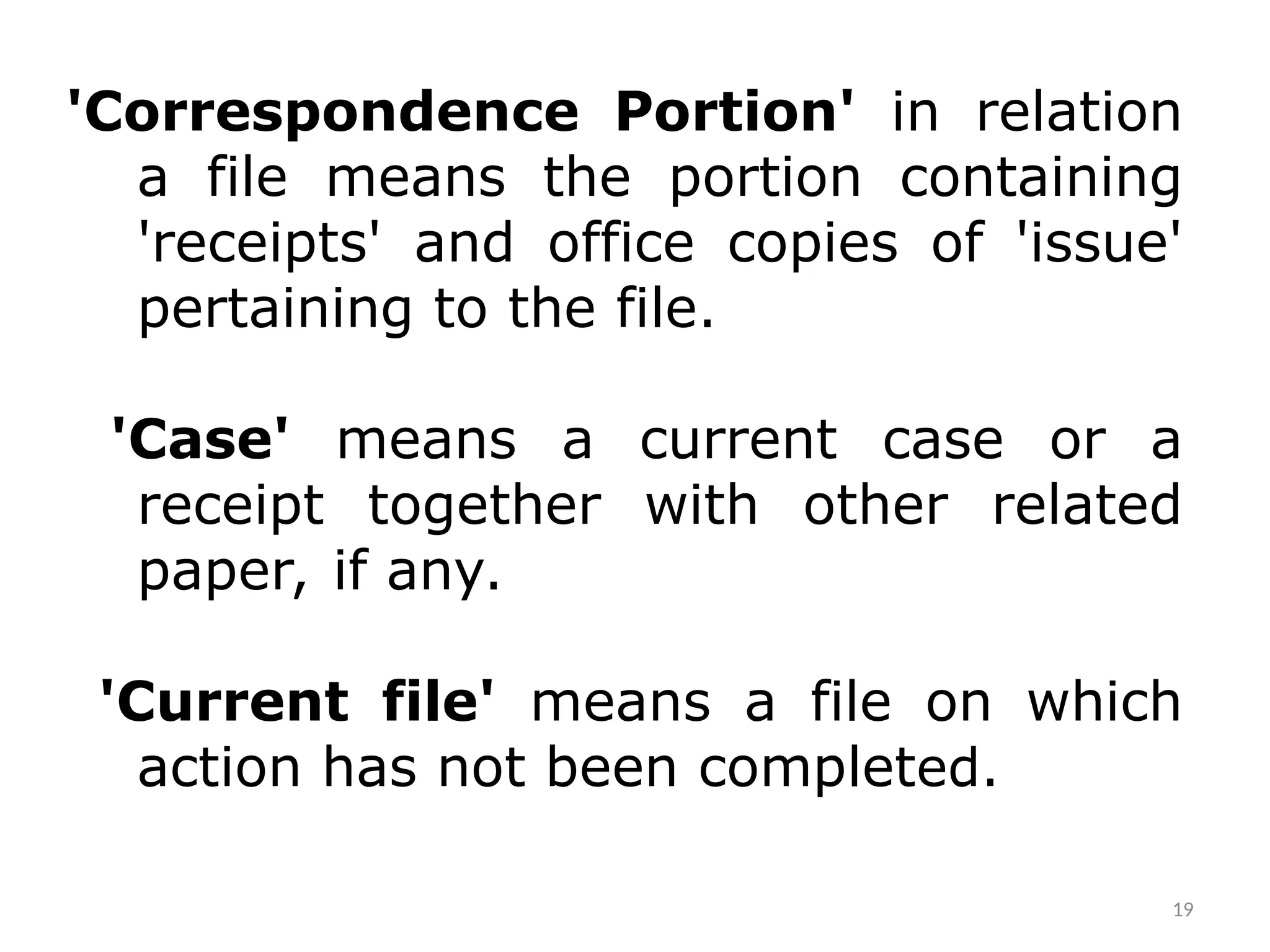 'Correspondence Portion' in relation
a file means the portion containing
'receipts' and office copies of 'issue'
pertaining to the file.
'Case' means a current case or a
receipt together with other related
paper, if any.
'Current file' means a file on which
action has not been completed.
19
 