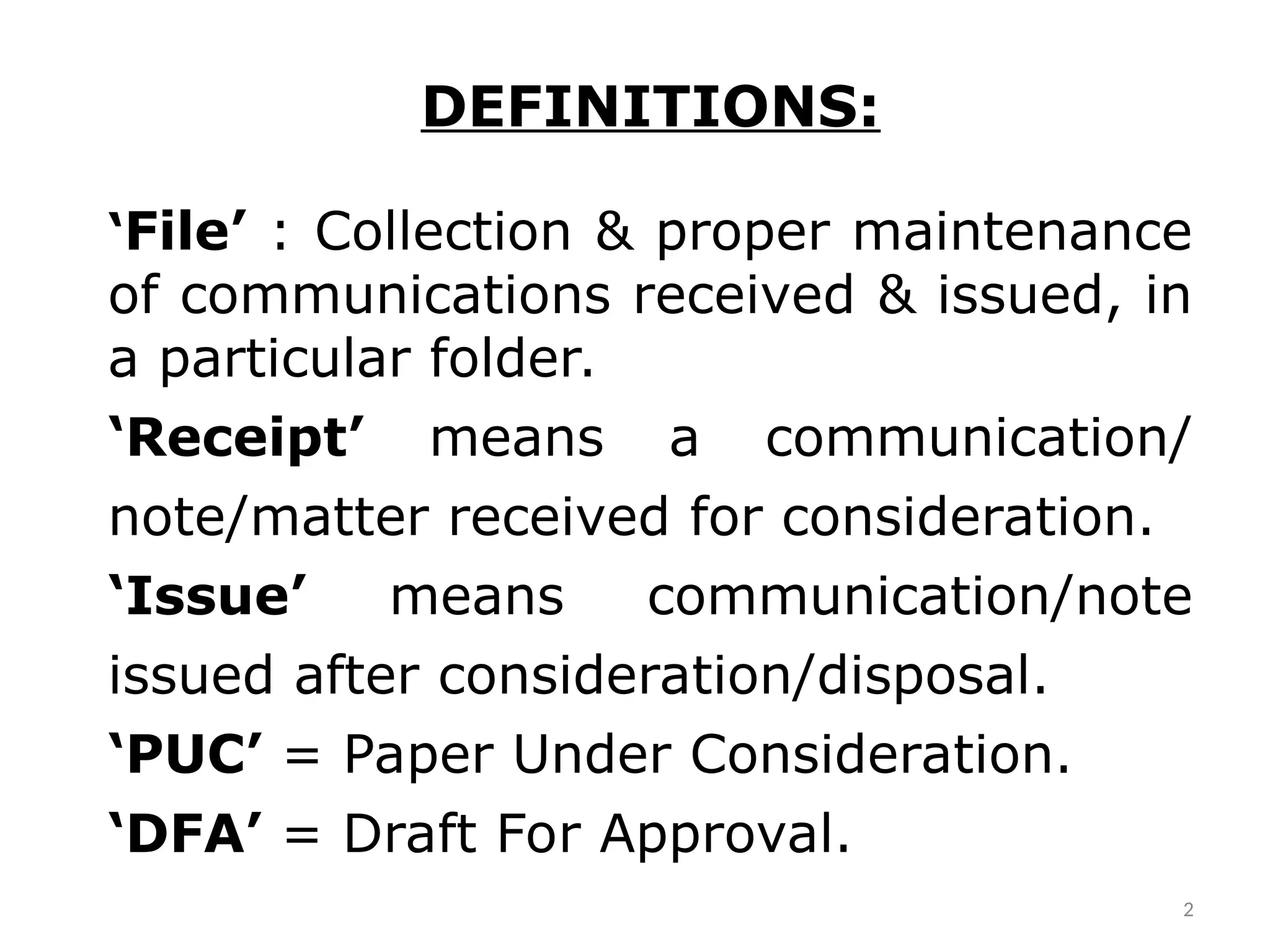 DEFINITIONS:
‘File’ : Collection & proper maintenance
of communications received & issued, in
a particular folder.
‘Receipt’ means a communication/
note/matter received for consideration.
‘Issue’ means communication/note
issued after consideration/disposal.
‘PUC’ = Paper Under Consideration.
‘DFA’ = Draft For Approval.
2
 