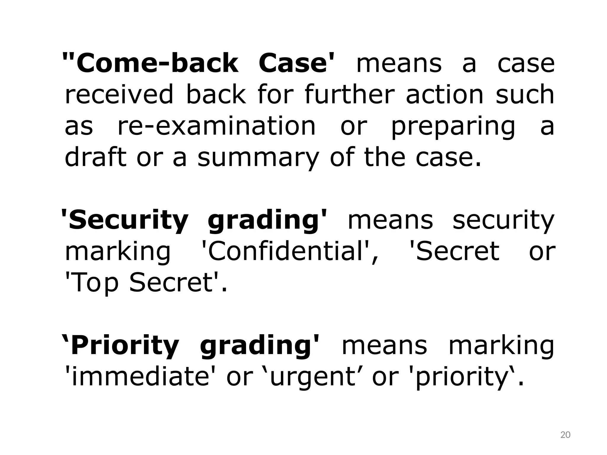 "Come-back Case' means a case
received back for further action such
as re-­
examination or preparing a
draft or a summary of the case.
'Security grading' means security
marking 'Confidential', 'Secret or
'Top Secret'.
‘Priority grading' means marking
'immediate' or ‘urgent’ or 'priority‘.
20
 