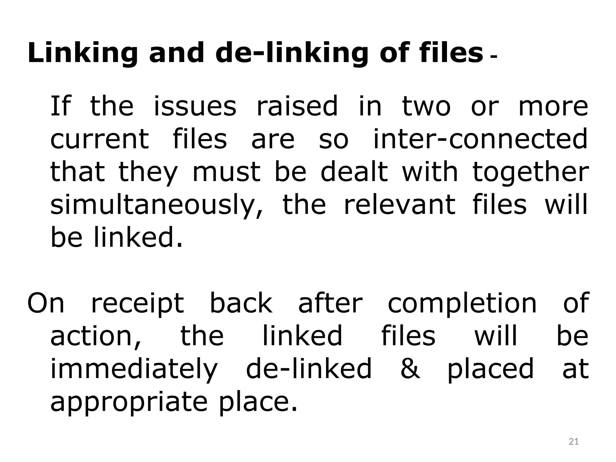 Linking and de-linking of files -
If the issues raised in two or more
current files are so inter-connected
that they must be dealt with together
simultaneously, the relevant files will
be linked.
On receipt back after completion of
action, the linked files will be
immediately de-linked & placed at
appropriate place.
21
 